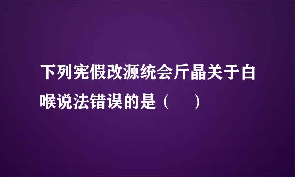 下列宪假改源统会斤晶关于白喉说法错误的是（ ）