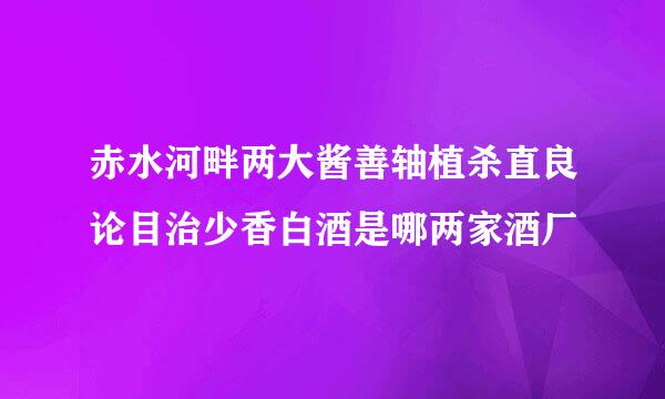 赤水河畔两大酱善轴植杀直良论目治少香白酒是哪两家酒厂