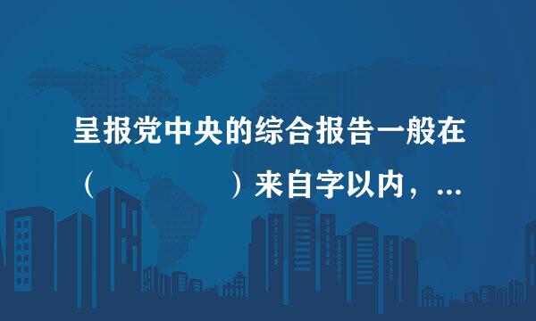 呈报党中央的综合报告一般在（    ）来自字以内，专项报告一般在3000字以内，情况复杂、确有必要详细报告的有升石鱼笑关内容可以通过..360问答.