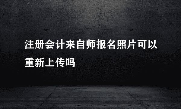 注册会计来自师报名照片可以重新上传吗