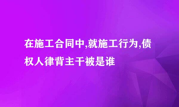 在施工合同中,就施工行为,债权人律背主干被是谁