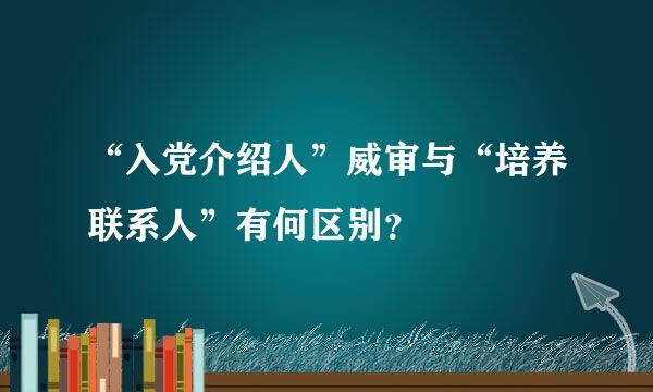 “入党介绍人”威审与“培养联系人”有何区别？