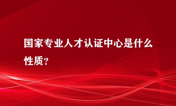 国家专业人才认证中心是什么性质？