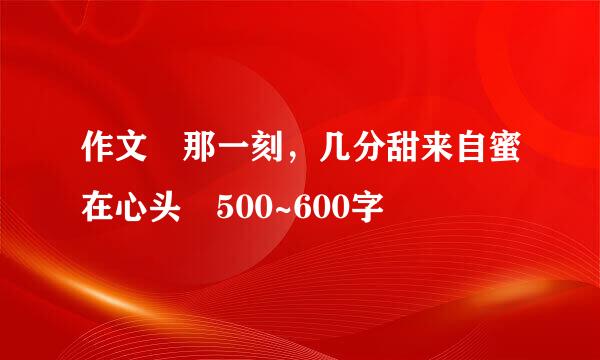 作文 那一刻，几分甜来自蜜在心头 500~600字