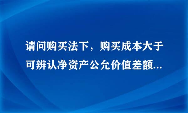 请问购买法下，购买成本大于可辨认净资产公允价值差额应如何处理？