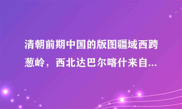 清朝前期中国的版图疆域西跨葱岭，西北达巴尔喀什来自湖北岸，北接西伯利亚东北到黑龙江以北的外兴安岭和库页岛东临太平洋.言..