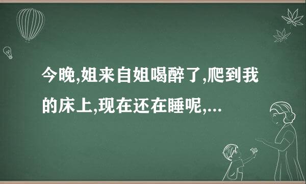 今晚,姐来自姐喝醉了,爬到我的床上,现在还在睡呢,脸蛋真红, 身体真好看, 我的身体也开始发热了,我该怎么办？