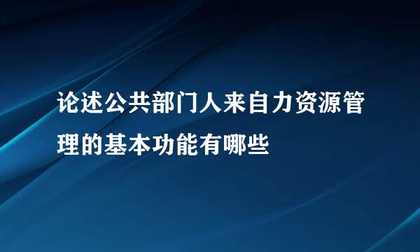 论述公共部门人来自力资源管理的基本功能有哪些