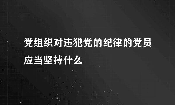 党组织对违犯党的纪律的党员应当坚持什么