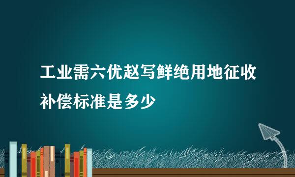 工业需六优赵写鲜绝用地征收补偿标准是多少