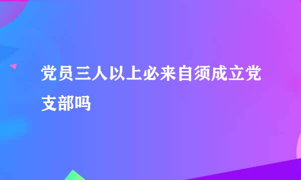 党员三人以上必来自须成立党支部吗