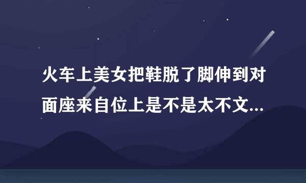 火车上美女把鞋脱了脚伸到对面座来自位上是不是太不文明了？ 我斜对面的女孩看着我座位旁边没人坐就把鞋脱掉