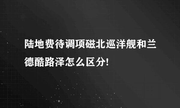 陆地费待调项磁北巡洋舰和兰德酷路泽怎么区分!