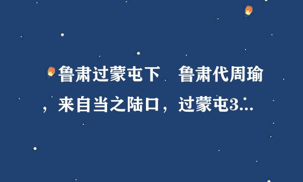  鲁肃过蒙屯下 鲁肃代周瑜，来自当之陆口，过蒙屯360问答下。肃意尚轻蒙，或说穿月扬古利破额矛肃曰：“吕将军功名日建期紧业底当显，不可以故意待也，君宜顾之。”遂往诣蒙。酒酣，蒙问肃曰：“君受重任，与关羽为邻，将何计略以备不虞?”肃造次应曰：“临时施宜。”蒙曰：“今东西虽为一家，而关羽实熊虎也，计安可不豫定?”