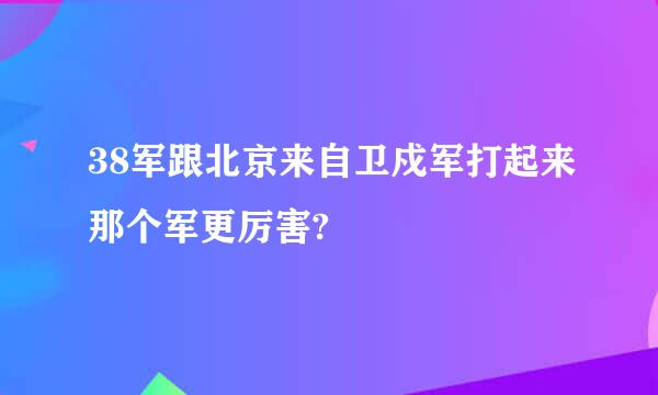 38军跟北京来自卫戍军打起来那个军更厉害?