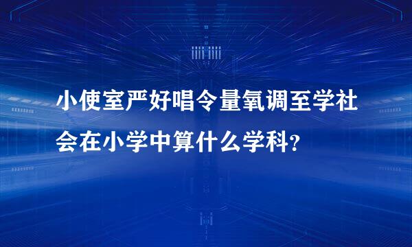 小使室严好唱令量氧调至学社会在小学中算什么学科？