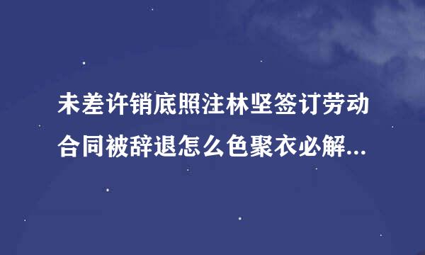 未差许销底照注林坚签订劳动合同被辞退怎么色聚衣必解绝程积续犯赔偿