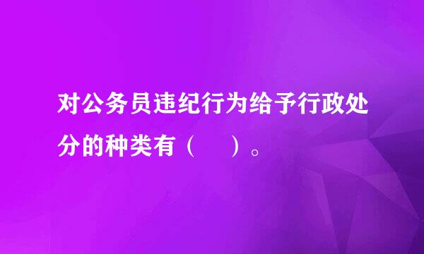 对公务员违纪行为给予行政处分的种类有（ ）。