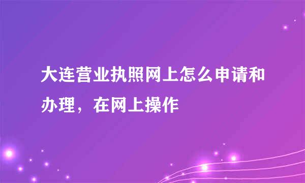 大连营业执照网上怎么申请和办理，在网上操作