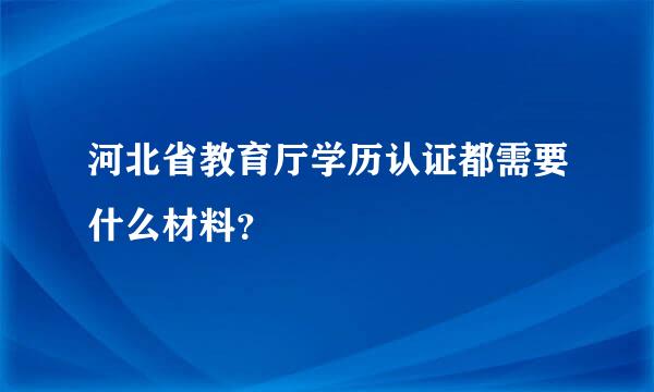 河北省教育厅学历认证都需要什么材料？