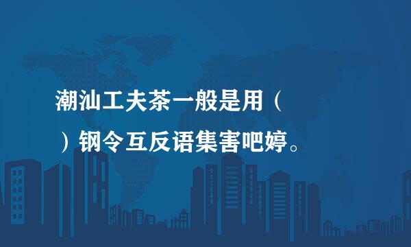 潮汕工夫茶一般是用（   ）钢令互反语集害吧婷。