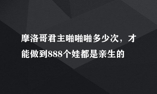 摩洛哥君主啪啪啪多少次，才能做到888个娃都是亲生的