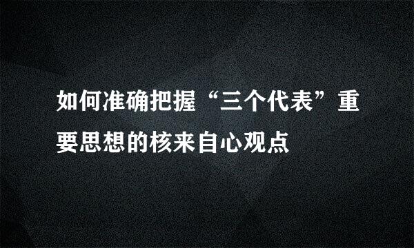 如何准确把握“三个代表”重要思想的核来自心观点