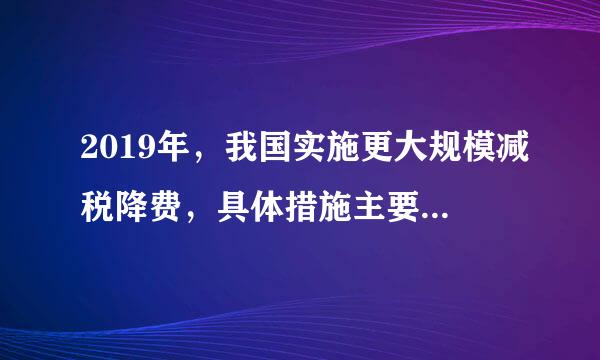 2019年，我国实施更大规模减税降费，具体措施主要包括（）。