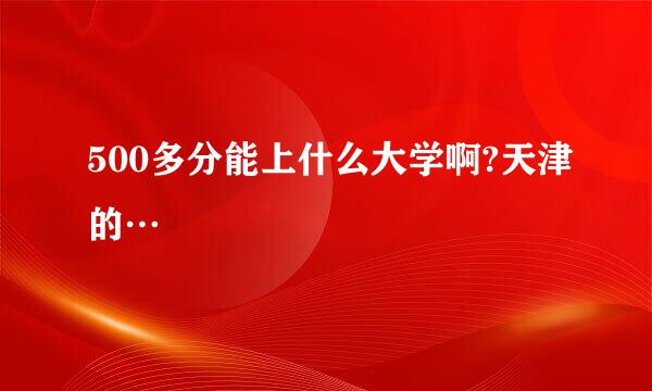 500多分能上什么大学啊?天津的…