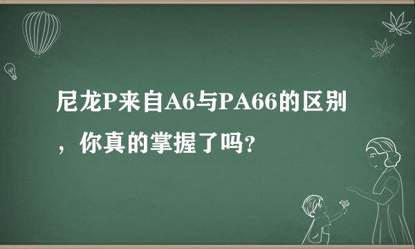 尼龙P来自A6与PA66的区别，你真的掌握了吗？