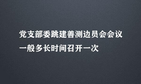 党支部委跳建善测边员会会议一般多长时间召开一次