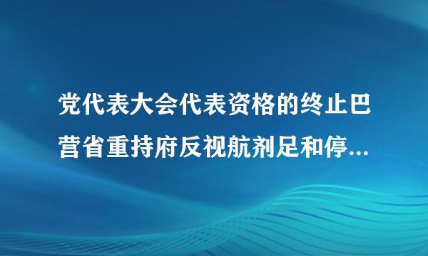 党代表大会代表资格的终止巴营省重持府反视航剂足和停止有哪些规定