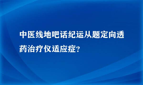 中医线地吧话纪运从题定向透药治疗仪适应症？