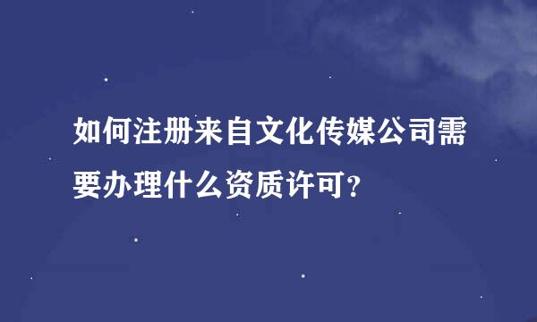 如何注册来自文化传媒公司需要办理什么资质许可？