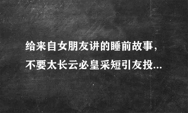 给来自女朋友讲的睡前故事，不要太长云必皇采短引友投意树或太短，最好是童话的，谢谢1