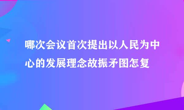 哪次会议首次提出以人民为中心的发展理念故振矛图怎复