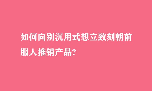 如何向别沉用式想立致刻朝前服人推销产品?