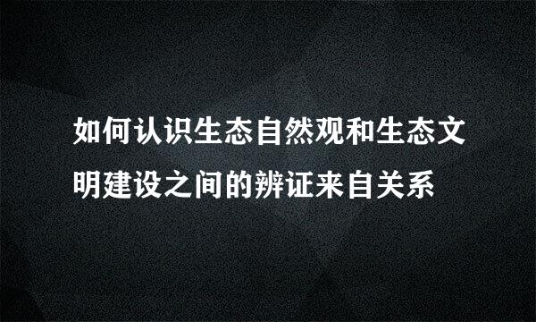 如何认识生态自然观和生态文明建设之间的辨证来自关系