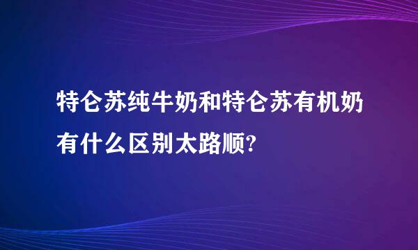 特仑苏纯牛奶和特仑苏有机奶有什么区别太路顺?