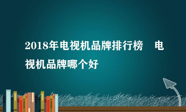 2018年电视机品牌排行榜 电视机品牌哪个好