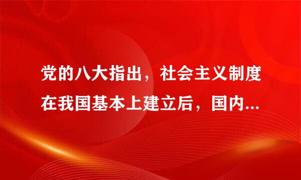 党的八大指出，社会主义制度在我国基本上建立后，国内主要矛盾是工人阶级和资产阶级的矛盾，社会主义道路和资本主义道路的矛盾...