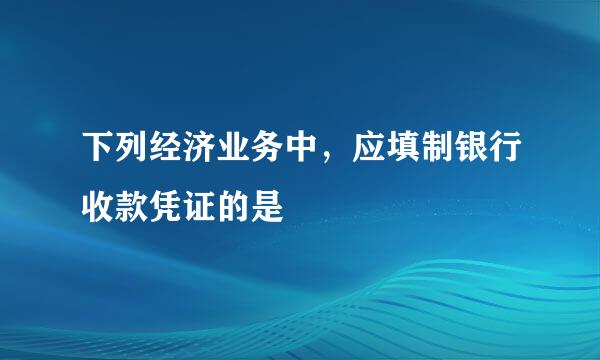 下列经济业务中，应填制银行收款凭证的是