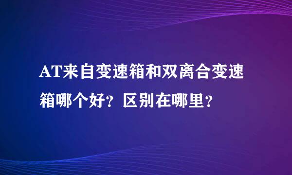 AT来自变速箱和双离合变速箱哪个好？区别在哪里？