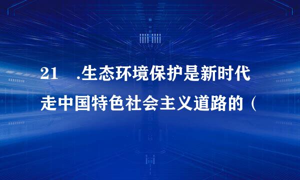 21 .生态环境保护是新时代走中国特色社会主义道路的（