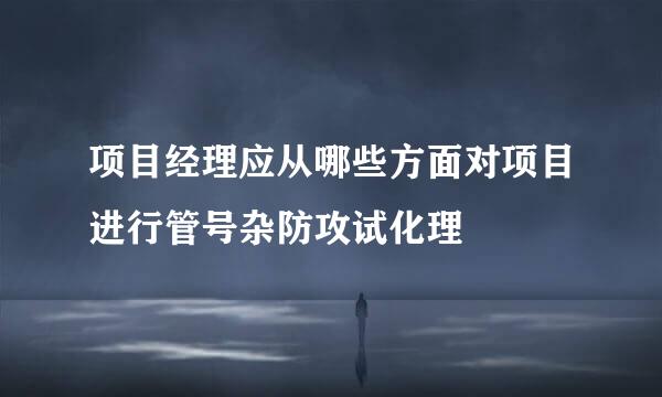 项目经理应从哪些方面对项目进行管号杂防攻试化理