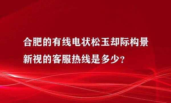 合肥的有线电状松玉却际构景新视的客服热线是多少？