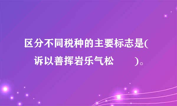 区分不同税种的主要标志是( 诉以善挥岩乐气松  )。