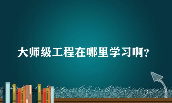 大师级工程在哪里学习啊？