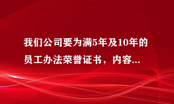 我们公司要为满5年及10年的员工办法荣誉证书，内容该如何填写呀?请各位赐教。谢谢了，大神帮忙啊