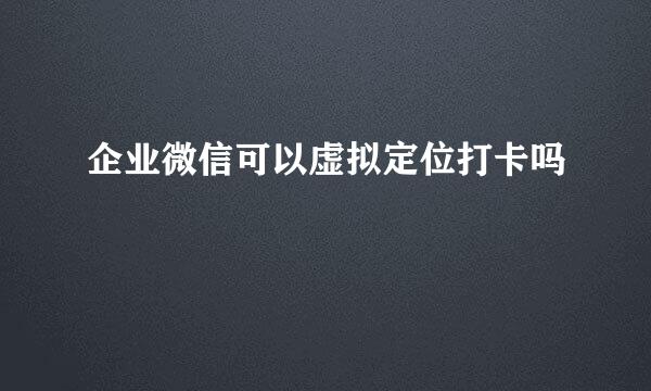 企业微信可以虚拟定位打卡吗